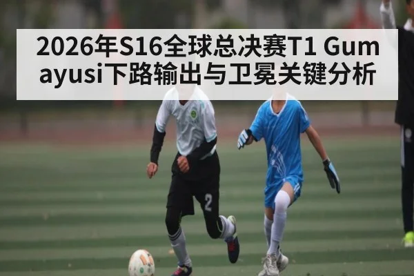 2026年S16全球总决赛T1 Gumayusi下路输出与卫冕关键分析