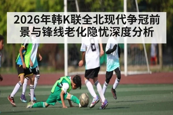2026年韩K联全北现代争冠前景与锋线老化隐忧深度分析